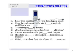 EJERCICIOS ORALES




15. Senor Diaz, aqui (tiene)____ una llamada para usted.
16. Estoy llamando con relación a (su)____anuncio del
    periódico de hoy.
17. Te llamaré (en)___ 15 minutos.
18. ¿Puede registrar nuestro pedido (por)____ el teléfono?
19. Enviaré una confirmación (por)___ escrit después.
20. He estado (en)___ el teléfono (en)___ los últimos 45
    minutos.
21. ¡Adios! y recuerda de darle mis saludos (a)___ su esposa.




                                                                21
 
