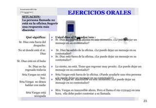EJERCICIOS ORALES
    SITUACIÓN:
    La persona llamada no
    está en la oficina.Sugerir
    una respuesta más
    discreta:

       Qué significa:       Usted dice al llamador/ora :
                            Sr. Diaz no está en la oficina en este momento. ¿Le puede dejar un
 Sr. Diaz esta fuera del    mensaje en su contestador?
             despacho.
No sé donde está el sr.      Sr. Diaz ha salido de la oficina. ¿Le puede dejar un mensaje en su
                 Diaz       contestador?
                            Sr. Diaz está fuera de la oficina. ¿Le puede dejar un mensaje en su
Sr. Diaz está en el baño    contestador?

         Sr. Diaz no ha     Lo siento, no está. Tiene que regresar muy pronto. ¿Le puede dejar un
      regesado todavia      mensaje en su contestador?
   Srta.Vargas no está      Srta.Vargas está fuera de la oficina. ¿Puede ayudarle una otra persona
                  hoy.      o le puede dejar un mensaje en su contestador?
                            Stra. Vargas es inaccesible en este momento. ¿Le puede dejar un
 Srta.Vargas no desea       mensaje en su contestador?
      hablar con nadie
                            Stra. Vargas es inaccesible ahora. Pero si llama el 09-1122445 en una
       Srta Vargas está     hora, ella debe poder contestar a su llamada.
             occupada
                                                                                                     23
 