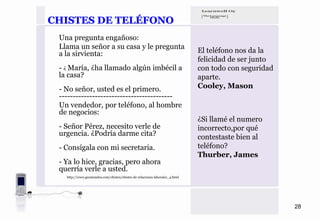CHISTES DE TELÉFONO
 Una pregunta engañoso:
 Llama un señor a su casa y le pregunta
 a la sirvienta:                                                             El teléfono nos da la
                                                                             felicidad de ser junto
 - ¿ María, ¿ha llamado algún imbécil a                                      con todo con seguridad
 la casa?                                                                    aparte.
 - No señor, usted es el primero.                                            Cooley, Mason
 -----------------------------------------
 Un vendedor, por teléfono, al hombre
 de negocios:
                                                                             ¿Si llamé el numero
 - Señor Pérez, necesito verle de                                            incorrecto,por qué
 urgencia. ¿Podría darme cita?                                               contestaste bien al
 - Consígala con mi secretaria.                                              teléfono?
                                                                             Thurber, James
 - Ya lo hice, gracias, pero ahora
 querría verle a usted.
   http://www.geomundos.com/chistes/chistes-de-relaciones-laborales_4.html




                                                                                                      28
 