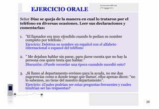 EJERCICIO ORALE
Señor Diaz se queja de la manera en cual lo trataron por el
teléfono en diversas ocasiones. Leer sus declaraciones y
comentarlas:

1. ”El llamador era muy ofendido cuando le pedian su nombre
   completo por teléfono .”
   Ejercicio: Deletrea su nombre en español con el alfabeto
   internacional o espanol del teléfono

2. ” Me dejaban hablar sin parar, para darse cuenta que no hay la
   persona con quien tenía que hablar.”
   Discusión: ¿Puede recordar una época cuandole sucedió esto?

3. „Si llamo al departamento erróneo para la ayuda, no me dan
   sugerencias como a donde tengo que llamar, ellos apenas dicen: “no
   lo sabemos, no tiene del nuestro departamento”.
   Ejercicio: ¿Cuales podrían ser estas preguntas frecuentes y cuales
   tendrian ser las respuestas?


                                                                        29
 