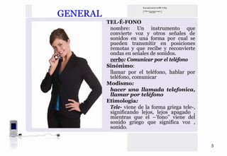 GENERAL
          TEL·É·FONO
           nombre: Un instrumento que
           convierte voz y otros señales de
           sonidos en una forma por cual se
           pueden transmitir en posiciones
           remotas y que recibe y reconvierte
           ondas en señales de sonidos.
           verbo: Comunicar por el teléfono
          Sinónimo:
           llamar por el teléfono, hablar por
           teléfono, comunicar
          Modismo:
           hacer una llamada telefonica,
           llamar por teléfono
          Etimología:
           Tele- viene de la forma griega tele-,
           significando lejos, lejos apagado ,
           mientras que el –’fono” viene del
           sonido griego que significa voz ,
           sonido.


                                                   3
 