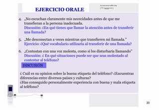 EJERCICIO ORALE
4. „No escuchan claramente mis nececidades antes de que me
   transfieran a la persona inadecuada.
   Discusión: ¿En qué tienes que llamar la atención antes de transferir
   una llamada?

5. „Me desconectan a veces mientras que transfieren mi llamada.”
   Ejercicio: ¿Qué vocabulario utilizaria al transferir de una llamada?

6. „Contestan con una voz molesta, como si los disturbaría llamando”
   Discusión: ¿ En qué situaciones puede ser que seas molestado al
   contestar al teléfono?
  DISCUSIÓN

¿ Cuál es su opinion sobre la buena etiqueta del teléfono? ¿Encuentras
diferencias entre diversos países y culturas?
¿Has conseguido personalmente experiencia con buena y mala etiqueta
al teléfono?



                                                                          30
 