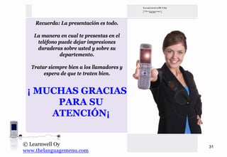 Recuerda: La presentación es todo.

   La manera en cual te presentas en el
    teléfono puede dejar impresiones
    duraderas sobre usted y sobre su
              departemento.

  Tratar siempre bien a los llamadores y
       espera de que te traten bien.


 ¡ MUCHAS GRACIAS
      PARA SU
     ATENCIÓN¡


© Learnwell Oy                             31
www.thelanguagemenu.com
 