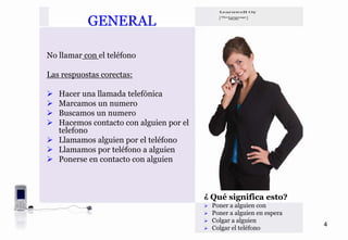 GENERAL

No llamar con el teléfono

Las respuostas corectas:

   Hacer una llamada telefónica
   Marcamos un numero
   Buscamos un numero
   Hacemos contacto con alguien por el
   telefono
   Llamamos alguien por el teléfono
   Llamamos por teléfono a alguien
   Ponerse en contacto con alguien



                                         ¿ Qué significa esto?
                                           Poner a alguien con
                                           Poner a alguien en espera
                                           Colgar a alguien
                                                                       4
                                           Colgar el teléfono
 