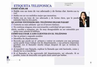 ETIQUETA TELEFONICA
COMÓ HABLAR
  Hable con un tono de voz adecuado y de forma clar. Sonríe con tu
  voz!
  Habla con un voz melódica mejor que monotóna.
  Hable con un tono de voz adecuado y de forma clara, que le pueda
  entender bien la otra parte.
QUANTOS TINTINEOS DEL TELÉFONO DEJAR PASAR?
  Contesta no más adelante que en el tercero tintineo.
  No continua ninguna otra conversaciőn o actividad tal que comer,
chicle, escribir a máquina ,etc. Es muy desagradable no ser entendido por
  quien nosc ontesta al teléfono.
COMÓ SALUDAR A LOS CLIENTES EN EL TELÉFONO
  Dar su primer y segundo nombre
  Identifica Su departamento.
  Recorda que puede ser el primero y entrar en contacto con una persona
  quien puede tener trabajo con Su departamento, y esa primera impresión
  quedará con el llamador mucho tempo despues de que se termine la
  llamada.
  Al transferir una llamada, explicar la llamada que está haciendo, como y
  donde los va a transfirlas.
  Si el llamador se ha equvocado del departemento, ser educado. Si es
  posible, tratar de descrubir con quién tiene usted que hablar.


                                                                             5
 