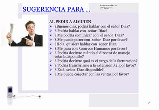 SUGERENCIA PARA …
      AL PEDIR A ALGUIEN
        ¿Buenos dias, podriá hablar con el señor Diaz?
        ¿ Podría hablar con señor Diaz?
        ¿ Me podría comunicar con el señor Diaz?
        ¿ Me puede poner con señor Diaz por favor?
        ¿Hola, quisiera hablar con señor Diaz.
        ¿ Me pasa con Resurcos Humanos por favor?
        ¿ Podría decirme cuándo el director de manejo
        estará disponible?
        ¿ Podría decirme qual es el cargo de la facturacion?
        ¿ Podría transferirme a la extension 34, por favor?
        ¿ Está señor Diaz disponible?
        ¿ Me puede conectar con las ventas,por favor?




                                                               7
 
