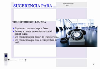 SUGERENCIA PARA …


TRANSFERIR SU LLAMADA

 Espera un momento por favor
 Le voy a poner en contacto con el
 señor Diaz
 Un momento por favor, le transferiré…
 Un momento que voy a comprobar si
 está.




                                         9
 