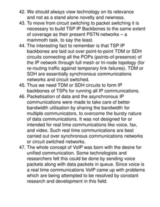 42. We should always view technology on its relevance
    and not as a stand alone novelty and newness.
43. To move from circuit switching to packet switching it is
    necessary to build TSP IP Backbones to the same extent
    of coverage as their present PSTN networks – a
    mammoth task, to say the least.
44. The interesting fact to remember is that TSP IP
    backbones are laid out over point-to-point TDM or SDH
    circuits connecting all the POPs (points-of-presence) of
    the IP network through full mesh or tri-node topology (for
    re-routing traffic against temporary link failures). TDM or
    SDH are essentially synchronous communications
    networks and circuit switched.
45. Thus we need TDM or SDH circuits to form IP
    backbones of TSPs for running all IP communications.
46. Packetisation of data and the asynchronous IP
    communications were made to take care of better
    bandwidth utilisation by sharing the bandwidth for
    multiple communicators, to overcome the bursty nature
    of data communications. It was not designed for or
    intended for real time communications like voice, fax,
    and video. Such real time communications are best
    carried out over synchronous communications networks
    or circuit switched networks.
47. The whole concept of VoIP was born with the desire for
    unified communication. Some technologists and
    researchers felt this could be done by sending voice
    packets along with data packets in queue. Since voice is
    a real time communications VoIP came up with problems
    which are being attempted to be resolved by constant
    research and development in this field.
 