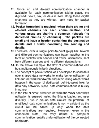11. Since an end -to-end communication channel is
   available for each communication taking place, the
   digitised voice, fax, or data is sent along these digital
   channels as they are without any need for packet
   formation.
12. Packet formation is required when there are no end
   –to-end channels for each communication, and
   various users are sharing a common network (no
   dedicated circuits or channels) . The packets are
   small and have a header containing the destination
   details and a trailer containing the sending end
   details.
13.Therefore, over a single point-to-point (p2p) link several
   and different communications can travel together in the
   form of packets with header and trailer addresses, sent
   from different sources and to different destinations.
14. In the above example the flow of communications can
   be simultaneously in both directions.
15.The concept of packetisation was developed to send data
   over shared data networks to make better utilisation of
   link and network bandwidth and avoid idling which would
   happen in the case of dedicated point-to-point links for
   data only networks, since data communications is bursty
   in nature.
16.In the PSTN circuit switched network the WAN bandwidth
   utilisation is ensured using the Erlang loading and user
   diversity. Thus in dial-up data circuits the problem of
   unutilised data communications is non – existent as the
   circuit will be called up only when the data
   communications are required. However, even in the
   connected state, the very nature of computer
   communication entails under-utilisation of the connected
   bandwidth.
 