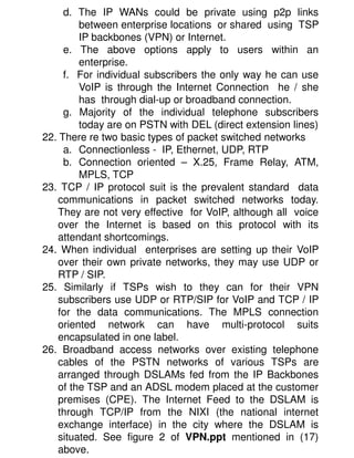 d. The IP WANs could be private using p2p links
        between enterprise locations or shared using TSP
        IP backbones (VPN) or Internet.
     e. The above options apply to users within an
        enterprise.
     f. For individual subscribers the only way he can use
        VoIP is through the Internet Connection he / she
        has through dial-up or broadband connection.
     g. Majority of the individual telephone subscribers
        today are on PSTN with DEL (direct extension lines)
22. There re two basic types of packet switched networks
     a. Connectionless - IP, Ethernet, UDP, RTP
     b. Connection oriented – X.25, Frame Relay, ATM,
        MPLS, TCP
23. TCP / IP protocol suit is the prevalent standard data
   communications in packet switched networks today.
   They are not very effective for VoIP, although all voice
   over the Internet is based on this protocol with its
   attendant shortcomings.
24. When individual enterprises are setting up their VoIP
   over their own private networks, they may use UDP or
   RTP / SIP.
25. Similarly if TSPs wish to they can for their VPN
   subscribers use UDP or RTP/SIP for VoIP and TCP / IP
   for the data communications. The MPLS connection
   oriented network can have multi-protocol suits
   encapsulated in one label.
26. Broadband access networks over existing telephone
   cables of the PSTN networks of various TSPs are
   arranged through DSLAMs fed from the IP Backbones
   of the TSP and an ADSL modem placed at the customer
   premises (CPE). The Internet Feed to the DSLAM is
   through TCP/IP from the NIXI (the national internet
   exchange interface) in the city where the DSLAM is
   situated. See figure 2 of VPN.ppt mentioned in (17)
   above.
 