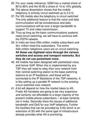 35. For your ready reference, GSM has a market share of
    80 to 85% and the IS-95 a share of 10 to 15% globally.
36. The above dissertation shows that the mobile
    telephony is entirely circuit switched up to 2.5 G.
37. For 3G mobile also the telephony is circuit switched.
    The only additional feature is that the voice and data
    communication will be simultaneous and data
    communications will be over a larger bandwidth to
    support TV and video transmission.
38. Thus as long as the basic communications systems
    need circuit switching, we will have to continue with
    the PSTN network.
39. In India we have 500+million mobile subscribers and
    40+ million fixed line subscribers. The entire
    540+million telephone users are on circuit switching.
    All these use digitised voice through the various
    switches and access and transport networks. But
    they do not use packetised voice.
40. 4G mobile has been designed with packetised voice,
    and hence VoIP. When this is implemented by any
    TSP they will need to relay their core network from
    their central switching station to the base switching
    stations to an IP backbone, and these will be
    connected to the IP Backbone of the TSP networks. It
    is like setting up a parallel IP network to the existing
    circuit switched core network.
41. A lot will depend on how the market takes to 4G.
    Firstly 4G handsets are going to be very expensive
    and certainly not affordable to a large majority of the
    present mobile phone subscribers – at least certainly
    not in India. Secondly there the issues of additional
    bandwidth and QoS for any VoIP telephony. Further
    the facilities that can be provided by 3.5G which is an
    extension of 3G with the same type of infrastructure
    already provides what 4G is promising.
 