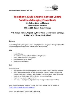 Telephony, Multi Channel Contact Centre Solutions Managing Consultants<br />Marketing Sales and Service<br />London Base Location<br />60K to 85K Base + Bens + Bonus<br />IVR, Avaya, Nortel, Aspect, I3, New Voice Media Cisco, Genesys, ASPECT, CTI, Digital, VoIP, Cloud<br />Company<br />Outstanding Globally Recognised Brand. Flagship Practice recognised throughout the MSS Space with a particular focus on Contact Centre Multi Channel.<br />Role<br />,[object Object]