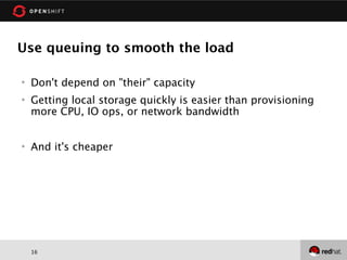 Use queuing to smooth the load

   Don't depend on "their" capacity
   Getting local storage quickly is easier than provisioning
    more CPU, IO ops, or network bandwidth


   And it's cheaper




    16
 