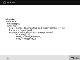 def worker:
 while True:
  time.sleep(1)
  while True:
    msg = mongo_db.sendq.ﬁnd_and_modify(remove = True)
    if (msg == None): break
    message = twilio_client.sms.message.create(
            to = msg['To'],
            from_ = twilio_fromnum,
            body = msg['Body'])




  19
 