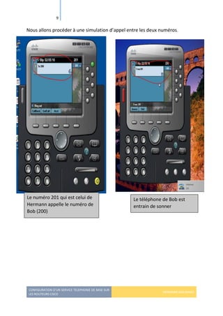 CONFIGURATION D’UN SERVICE TELEPHONIE DE BASE SUR
LES ROUTEURS CISCO
HERMANN GBILIMAKO
9
Nous allons procéder à une simulation d’appel entre les deux numéros.
Le numéro 201 qui est celui de
Hermann appelle le numéro de
Bob (200)
Le téléphone de Bob est
entrain de sonner
 