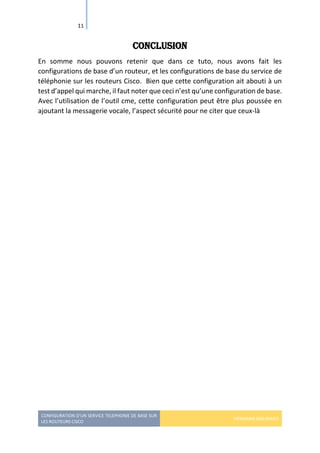 CONFIGURATION D’UN SERVICE TELEPHONIE DE BASE SUR
LES ROUTEURS CISCO
HERMANN GBILIMAKO
11
Conclusion
En somme nous pouvons retenir que dans ce tuto, nous avons fait les
configurations de base d’un routeur, et les configurations de base du service de
téléphonie sur les routeurs Cisco. Bien que cette configuration ait abouti à un
test d’appel qui marche, il faut noter que ceci n’est qu’une configuration de base.
Avec l’utilisation de l’outil cme, cette configuration peut être plus poussée en
ajoutant la messagerie vocale, l’aspect sécurité pour ne citer que ceux-là
 