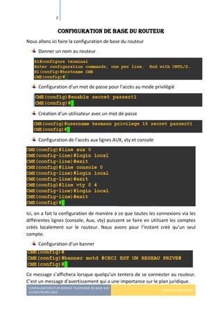 CONFIGURATION D’UN SERVICE TELEPHONIE DE BASE SUR
LES ROUTEURS CISCO
HERMANN GBILIMAKO
2
Configuration de base du routeur
Nous allons ici faire la configuration de base du routeur
Donner un nom au routeur
Configuration d’un mot de passe pour l’accès au mode privilégié
Création d’un utilisateur avec un mot de passe
Configuration de l’accès aux lignes AUX, vty et console
Ici, on a fait la configuration de manière à ce que toutes les connexions via les
différentes lignes (console, Aux, vty) puissent se faire en utilisant les comptes
créés localement sur le routeur. Nous avons pour l’instant créé qu’un seul
compte.
Configuration d’un banner
Ce message s’affichera lorsque quelqu’un tentera de se connecter au routeur.
C’est un message d’avertissement qui a une importance sur le plan juridique.
 