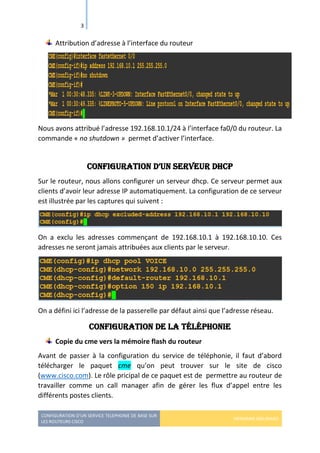 CONFIGURATION D’UN SERVICE TELEPHONIE DE BASE SUR
LES ROUTEURS CISCO
HERMANN GBILIMAKO
3
Attribution d’adresse à l’interface du routeur
Nous avons attribué l’adresse 192.168.10.1/24 à l’interface fa0/0 du routeur. La
commande « no shutdown » permet d’activer l’interface.
Configuration d’un serveur dHCP
Sur le routeur, nous allons configurer un serveur dhcp. Ce serveur permet aux
clients d’avoir leur adresse IP automatiquement. La configuration de ce serveur
est illustrée par les captures qui suivent :
On a exclu les adresses commençant de 192.168.10.1 à 192.168.10.10. Ces
adresses ne seront jamais attribuées aux clients par le serveur.
On a défini ici l’adresse de la passerelle par défaut ainsi que l’adresse réseau.
Configuration de la téléphonie
Copie du cme vers la mémoire flash du routeur
Avant de passer à la configuration du service de téléphonie, il faut d’abord
télécharger le paquet cme qu’on peut trouver sur le site de cisco
(www.cisco.com). Le rôle pricipal de ce paquet est de permettre au routeur de
travailler comme un call manager afin de gérer les flux d’appel entre les
différents postes clients.
 