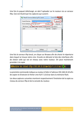 CONFIGURATION D’UN SERVICE TELEPHONIE DE BASE SUR
LES ROUTEURS CISCO
HERMANN GBILIMAKO
4
Une fois le paquet téléchargé, on doit l’uploader sur le routeur via un serveur
tftp. Ceci est illustré par les captures qui suivent :
Une fois le serveur tftp lancé, on clique sur Browse afin de choisir le répertoire
dans lequel se trouve notre cme. Ensuite on déroule la liste des interfaces afin
de choisir celle qui est en réseau avec notre routeur. On peut maintenant
procéder à la copie
La première commande indique au routeur d’aller à l’adresse 192.168.10.10 afin
de copier et d’extraire le fichier cme-full-7.1.0.0.tar dans la mémoire flash.
Les deux captures suivantes montrent respectivement l’évolution de la copie au
niveau du serveur tftp et de la console du routeur.
 