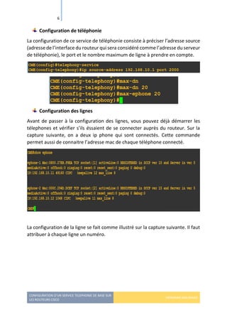 CONFIGURATION D’UN SERVICE TELEPHONIE DE BASE SUR
LES ROUTEURS CISCO
HERMANN GBILIMAKO
6
Configuration de téléphonie
La configuration de ce service de téléphonie consiste à préciser l’adresse source
(adresse de l’interface du routeur qui sera considéré comme l’adresse du serveur
de téléphonie), le port et le nombre maximum de ligne à prendre en compte.
Configuration des lignes
Avant de passer à la configuration des lignes, vous pouvez déjà démarrer les
télephones et vérifier s’ils éssaient de se connecter auprès du routeur. Sur la
capture suivante, on a deux ip phone qui sont connectés. Cette commande
permet aussi de connaitre l’adresse mac de chaque téléphone connecté.
La configuration de la ligne se fait comme illustré sur la capture suivante. Il faut
attribuer à chaque ligne un numéro.
 