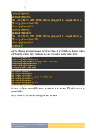 CONFIGURATION D’UN SERVICE TELEPHONIE DE BASE SUR
LES ROUTEURS CISCO
HERMANN GBILIMAKO
7
Après, il faudra attribuer chaque numéro de ligne à un téléphone. Ceci se fait en
attribuant à chaque ligne l’adresse max du téléphone qui lui est destiné.
Ici on a configuer deux téléphones, le premier a le numero 200 et le second le
numéro 201.
Nous avons ici fait que les configurations de base.
 