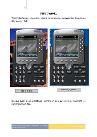 CONFIGURATION D’UN SERVICE TELEPHONIE DE BASE SUR
LES ROUTEURS CISCO
HERMANN GBILIMAKO
8
test d’aPPel
Voici l’interface des téléphones cisco ip communicator au niveau des deux clients
(Hermann et Bob)
Ici nous avons deux utilisateurs Hermann et Bob qui ont respectivement les
numéros 201 et 200.
BOB_IP_PHONE
Hermann_IP_PHONE
 