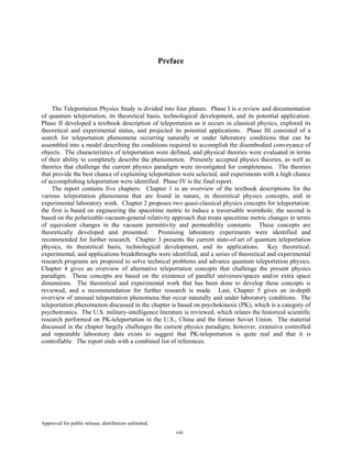Approved for public release; distribution unlimited.
viii
Preface
The Teleportation Physics Study is divided into four phases. Phase I is a review and documentation
of quantum teleportation, its theoretical basis, technological development, and its potential application.
Phase II developed a textbook description of teleportation as it occurs in classical physics, explored its
theoretical and experimental status, and projected its potential applications. Phase III consisted of a
search for teleportation phenomena occurring naturally or under laboratory conditions that can be
assembled into a model describing the conditions required to accomplish the disembodied conveyance of
objects. The characteristics of teleportation were defined, and physical theories were evaluated in terms
of their ability to completely describe the phenomenon. Presently accepted physics theories, as well as
theories that challenge the current physics paradigm were investigated for completeness. The theories
that provide the best chance of explaining teleportation were selected, and experiments with a high chance
of accomplishing teleportation were identified. Phase IV is the final report.
The report contains five chapters. Chapter 1 is an overview of the textbook descriptions for the
various teleportation phenomena that are found in nature, in theoretical physics concepts, and in
experimental laboratory work. Chapter 2 proposes two quasi-classical physics concepts for teleportation:
the first is based on engineering the spacetime metric to induce a traversable wormhole; the second is
based on the polarizable-vacuum-general relativity approach that treats spacetime metric changes in terms
of equivalent changes in the vacuum permittivity and permeability constants. These concepts are
theoretically developed and presented. Promising laboratory experiments were identified and
recommended for further research. Chapter 3 presents the current state-of-art of quantum teleportation
physics, its theoretical basis, technological development, and its applications. Key theoretical,
experimental, and applications breakthroughs were identified, and a series of theoretical and experimental
research programs are proposed to solve technical problems and advance quantum teleportation physics.
Chapter 4 gives an overview of alternative teleportation concepts that challenge the present physics
paradigm. These concepts are based on the existence of parallel universes/spaces and/or extra space
dimensions. The theoretical and experimental work that has been done to develop these concepts is
reviewed, and a recommendation for further research is made. Last, Chapter 5 gives an in-depth
overview of unusual teleportation phenomena that occur naturally and under laboratory conditions. The
teleportation phenomenon discussed in the chapter is based on psychokinesis (PK), which is a category of
psychotronics. The U.S. military-intelligence literature is reviewed, which relates the historical scientific
research performed on PK-teleportation in the U.S., China and the former Soviet Union. The material
discussed in the chapter largely challenges the current physics paradigm; however, extensive controlled
and repeatable laboratory data exists to suggest that PK-teleportation is quite real and that it is
controllable. The report ends with a combined list of references.
 