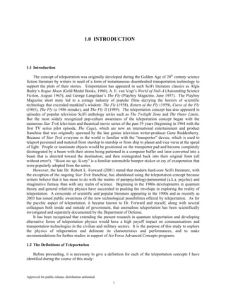 Approved for public release; distribution unlimited.
1
1.0 INTRODUCTION
1.1 Introduction
The concept of teleportation was originally developed during the Golden Age of 20th
century science
fiction literature by writers in need of a form of instantaneous disembodied transportation technology to
support the plots of their stories. Teleportation has appeared in such SciFi literature classics as Algis
Budry’s Rogue Moon (Gold Medal Books, 1960), A. E. van Vogt’s World of Null-A (Astounding Science
Fiction, August 1945), and George Langelaan’s The Fly (Playboy Magazine, June 1957). The Playboy
Magazine short story led to a cottage industry of popular films decrying the horrors of scientific
technology that exceeded mankind’s wisdom: The Fly (1958), Return of the Fly (1959), Curse of the Fly
(1965), The Fly (a 1986 remake), and The Fly II (1989). The teleportation concept has also appeared in
episodes of popular television SciFi anthology series such as The Twilight Zone and The Outer Limits.
But the most widely recognized pop-culture awareness of the teleportation concept began with the
numerous Star Trek television and theatrical movie series of the past 39 years (beginning in 1964 with the
first TV series pilot episode, The Cage), which are now an international entertainment and product
franchise that was originally spawned by the late genius television writer-producer Gene Roddenberry.
Because of Star Trek everyone in the world is familiar with the “transporter” device, which is used to
teleport personnel and material from starship to starship or from ship to planet and vice versa at the speed
of light. People or inanimate objects would be positioned on the transporter pad and become completely
disintegrated by a beam with their atoms being patterned in a computer buffer and later converted into a
beam that is directed toward the destination, and then reintegrated back into their original form (all
without error!). “Beam me up, Scotty” is a familiar automobile bumper sticker or cry of exasperation that
were popularly adopted from the series.
However, the late Dr. Robert L. Forward (2001) stated that modern hard-core SciFi literature, with
the exception of the ongoing Star Trek franchise, has abandoned using the teleportation concept because
writers believe that it has more to do with the realms of parapsychology/paranormal (a.k.a. psychic) and
imaginative fantasy than with any realm of science. Beginning in the 1980s developments in quantum
theory and general relativity physics have succeeded in pushing the envelope in exploring the reality of
teleportation. A crescendo of scientific and popular literature appearing in the 1990s and as recently as
2003 has raised public awareness of the new technological possibilities offered by teleportation. As for
the psychic aspect of teleportation, it became known to Dr. Forward and myself, along with several
colleagues both inside and outside of government, that anomalous teleportation has been scientifically
investigated and separately documented by the Department of Defense.
It has been recognized that extending the present research in quantum teleportation and developing
alternative forms of teleportation physics would have a high payoff impact on communications and
transportation technologies in the civilian and military sectors. It is the purpose of this study to explore
the physics of teleportation and delineate its characteristics and performances, and to make
recommendations for further studies in support of Air Force Advanced Concepts programs.
1.2 The Definitions of Teleportation
Before proceeding, it is necessary to give a definition for each of the teleportation concepts I have
identified during the course of this study:
 