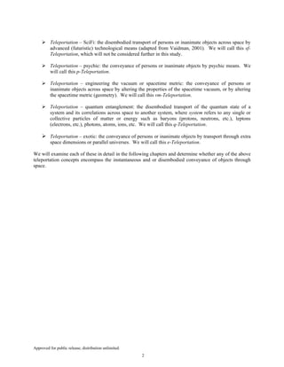 Approved for public release; distribution unlimited.
2
Teleportation – SciFi: the disembodied transport of persons or inanimate objects across space by
advanced (futuristic) technological means (adapted from Vaidman, 2001). We will call this sf-
Teleportation, which will not be considered further in this study.
Teleportation – psychic: the conveyance of persons or inanimate objects by psychic means. We
will call this p-Teleportation.
Teleportation – engineering the vacuum or spacetime metric: the conveyance of persons or
inanimate objects across space by altering the properties of the spacetime vacuum, or by altering
the spacetime metric (geometry). We will call this vm-Teleportation.
Teleportation – quantum entanglement: the disembodied transport of the quantum state of a
system and its correlations across space to another system, where system refers to any single or
collective particles of matter or energy such as baryons (protons, neutrons, etc.), leptons
(electrons, etc.), photons, atoms, ions, etc. We will call this q-Teleportation.
Teleportation – exotic: the conveyance of persons or inanimate objects by transport through extra
space dimensions or parallel universes. We will call this e-Teleportation.
We will examine each of these in detail in the following chapters and determine whether any of the above
teleportation concepts encompass the instantaneous and or disembodied conveyance of objects through
space.
 