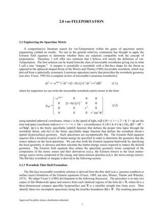 Approved for public release; distribution unlimited.
3
2.0 vm-TELEPORTATION
2.1 Engineering the Spacetime Metric
A comprehensive literature search for vm-Teleportation within the genre of spacetime metric
engineering yielded no results. No one in the general relativity community has thought to apply the
Einstein field equation to determine whether there are solutions compatible with the concept of
teleportation. Therefore, I will offer two solutions that I believe will satisfy the definition of vm-
Teleportation. The first solution can be found from the class of traversable wormholes giving rise to what
I call a true “stargate.” A stargate is essentially a wormhole with a flat-face shape for the throat as
opposed to the spherical-shaped throat of the Morris and Thorne (1988) traversable wormhole, which was
derived from a spherically symmetric Lorentzian spacetime metric that prescribes the wormhole geometry
(see also, Visser, 1995 for a complete review of traversable Lorentzian wormholes):
2 2 ( ) 2 2 1 2 2 2
[1 ( ) ]r
ds e c dt b r r dr r dφ −
= − + − + Ω (2.1),
where by inspection we can write the traversable wormhole metric tensor in the form
2 ( )
1
2
2 2
0 0 0
0 [1 ( ) ] 0 0
0 0 0
0 0 0 sin
r
e
b r r
g
r
r
φ
αβ
θ
−
 −
 
− =
 
  
 
(2.2)
using standard spherical coordinates, where c is the speed of light, α,β ≡ (0 = t, 1 = r, 2 = θ, 3 = ϕ) are the
time and space coordinate indices (-∞ < t < ∞; r: 2πr = circumference; 0 ≤ θ ≤ π; 0 ≤ ϕ ≤ 2π), dΩ2
= dθ2
+
sin2
θdϕ2
, φ(r) is the freely specifiable redshift function that defines the proper time lapse through the
wormhole throat, and b(r) is the freely specifiable shape function that defines the wormhole throat’s
spatial (hypersurface) geometry. Such spacetimes are asymptotically flat. The Einstein field equation
requires that a localized source of matter-energy be specified in order to determine the geometry that the
source induces on the local spacetime. We can also work the Einstein equation backwards by specifying
the local geometry in advance and then calculate the matter-energy source required to induce the desired
geometry. The Einstein field equation thus relates the spacetime geometry terms comprised of the
components of the metric tensor and their derivatives (a.k.a. the Einstein tensor) to the local matter-
energy source terms comprised of the energy and stress-tension densities (a.k.a. the stress-energy tensor).
The flat-face wormhole or stargate is derived in the following section.
2.1.1 Wormhole Thin Shell Formalism
The flat-face traversable wormhole solution is derived from the thin shell (a.k.a. junction condition or
surface layer) formalism of the Einstein equations (Visser, 1989; see also, Misner, Thorne and Wheeler,
1973). We adapt Visser’s (1989) development in the following discussion. The procedure is to take two
copies of flat Minkowski space and remove from each identical regions of the form Ω × ℜ, where Ω is a
three-dimensional compact spacelike hypersurface and ℜ is a timelike straight line (time axis). Then
identify these two incomplete spacetimes along the timelike boundaries ∂Ω × ℜ. The resulting spacetime
 