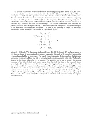 Approved for public release; distribution unlimited.
7
The resulting spacetime is everywhere Riemann-flat except possibly at the throat. Also, the stress-
energy tensor in this spacetime is concentrated at the throat with a δ-function singularity there. This is a
consequence of the fact that the spacetime metric at the throat is continuous but not differentiable, while
the connection is discontinuous; thus causing the Riemann curvature to possess a δ-function singularity
(causing undesirable gravitational tidal forces) there. The magnitude of this δ-function singularity can be
calculated in terms of the second fundamental form on both sides of the throat, which we presume to be
generated by a localized thin shell of matter-energy. The second fundamental form represents the
extrinsic curvature of the ∂Ω hypersurface (i.e., the wormhole throat), telling how it is curved with respect
to the enveloping four-dimensional spacetime. The form of the geometry is simple, so the second
fundamental form at the throat is calculated to be (McConnell, 1957):
0
1
2
1
2
0 0
0 0
0 0
0 0 0
0 1 0
0 0 1
i
jK
κ
κ
κ
ρ
ρ
±
 
 
= ± 
 
 
 
 
= ± 
 
 
(2.3),
where i,j = 0,1,2 and Ki
j
±
is the second fundamental form. The full 4×4 matrix Kα
β has been reduced to
3×3 form, as above, for computational convenience because the thin shell (or hypersurface) is essentially
a two-surface embedded in three-space. The overall ± sign in equation (2.3) comes from the fact that a
unit normal points outward from one side of the surface and points inward on the other side. We hereafter
drop the ± sign for the sake of brevity in notation. The quantities κ0, κ1, and κ2 measure the extrinsic
curvature of the thin shell of local matter-energy (i.e., the stuff that induces the wormhole throat
geometry). Since the wormhole throat is a space-like hypersurface, we can exclude time-like
hypersurfaces and their components in the calculations. Therefore we set κ0 = 0 in equation (2.3) because
it is the time-like extrinsic curvature for the time-like hypersurface of the thin shell of matter-energy. As
seen in equation (2.3) κ1 and κ2 are simply related to the two principal radii of curvature ρ1 and ρ2
(defined to be the eigenvalues of Ki
j) of the two-dimensional spacelike hypersurface ∂Ω (see Figure 3). It
should be noted that a convex surface has positive radii of curvature, while a concave surface has negative
radii of curvature.
 