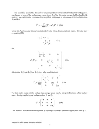 Approved for public release; distribution unlimited.
9
It is a standard result of the thin shell or junction condition formalism that the Einstein field equation
may be cast in terms of the surface stress-energy tensor Si
j of the thin matter-energy shell localized in ∂Ω
(note: we are exploiting the symmetry of the wormhole with respect to interchange of the two flat regions
Ω1 and Ω2):
( )
4
4
i i i k
j j j k
c
S K K
G
δ
π
= − − (2.4),
where G is Newton’s gravitational constant and δi
j is the (three-dimensional) unit matrix. Kk
k is the trace
of equation (2.3):
1 2
1 1
k i
k jK Tr K
ρ ρ
=
= +
(2.5)
and
1 2
1 2
1 2
1 1
0 0
1 1
0 0
1 1
0 0
i k
j kK
ρ ρ
δ
ρ ρ
ρ ρ
 
+ 
 
 
= + 
 
 
+  
 
(2.6).
Substituting (2.3) and (2.6) into (2.4) gives (after simplification):
1 24
2
1
1 1
0 0
0 1 0
4
0 0 1
i
j
c
S
G
ρ ρ
ρ
π
ρ
 
+ 
 
 =
 
 
 
 
(2.7).
The thin matter-energy shell’s surface stress-energy tensor may be interpreted in terms of the surface
energy density σ and principal surface tensions ϑ1 and ϑ2:
1
2
0 0
0 0
0 0
i
jS
σ
ϑ
ϑ
− 
 
= − 
 − 
(2.8).
Thus we arrive at the Einstein field equation by equating (2.8) and (2.7) and multiplying both sides by –1:
 