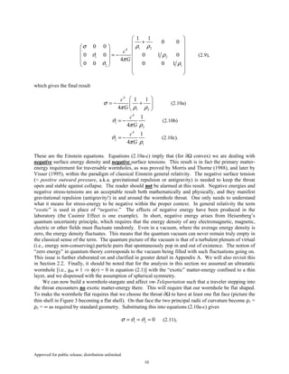 Approved for public release; distribution unlimited.
10
1 24
1 2
2 1
1 1
0 0
0 0
0 0 0 1 0
4
0 0 0 0 1
c
G
ρ ρσ
ϑ ρ
π
ϑ ρ
 
+ 
      = −    
   
 
 
(2.9),
which gives the final result
4
1 2
1 1
4
c
G
σ
π ρ ρ
 
= − + 
 
(2.10a)
4
1
2
1
4
c
G
ϑ
π ρ
= − (2.10b)
4
2
1
1
4
c
G
ϑ
π ρ
= − (2.10c).
These are the Einstein equations. Equations (2.10a-c) imply that (for ∂Ω convex) we are dealing with
negative surface energy density and negative surface tensions. This result is in fact the primary matter-
energy requirement for traversable wormholes, as was proved by Morris and Thorne (1988), and later by
Visser (1995), within the paradigm of classical Einstein general relativity. The negative surface tension
(= positive outward pressure, a.k.a. gravitational repulsion or antigravity) is needed to keep the throat
open and stable against collapse. The reader should not be alarmed at this result. Negative energies and
negative stress-tensions are an acceptable result both mathematically and physically, and they manifest
gravitational repulsion (antigravity!) in and around the wormhole throat. One only needs to understand
what it means for stress-energy to be negative within the proper context. In general relativity the term
“exotic” is used in place of “negative.” The effects of negative energy have been produced in the
laboratory (the Casimir Effect is one example). In short, negative energy arises from Heisenberg’s
quantum uncertainty principle, which requires that the energy density of any electromagnetic, magnetic,
electric or other fields must fluctuate randomly. Even in a vacuum, where the average energy density is
zero, the energy density fluctuates. This means that the quantum vacuum can never remain truly empty in
the classical sense of the term. The quantum picture of the vacuum is that of a turbulent plenum of virtual
(i.e., energy non-conserving) particle pairs that spontaneously pop in and out of existence. The notion of
“zero energy” in quantum theory corresponds to the vacuum being filled with such fluctuations going on.
This issue is further elaborated on and clarified in greater detail in Appendix A. We will also revisit this
in Section 2.2. Finally, it should be noted that for the analysis in this section we assumed an ultrastatic
wormhole [i.e., g00 ≡ 1 ⇒ φ(r) = 0 in equation (2.1)] with the “exotic” matter-energy confined to a thin
layer, and we dispensed with the assumption of spherical symmetry.
We can now build a wormhole-stargate and affect vm-Teleportation such that a traveler stepping into
the throat encounters no exotic matter-energy there. This will require that our wormhole be flat shaped.
To make the wormhole flat requires that we choose the throat ∂Ω to have at least one flat face (picture the
thin shell in Figure 3 becoming a flat shell). On that face the two principal radii of curvature become ρ1 =
ρ2 = ∞ as required by standard geometry. Substituting this into equations (2.10a-c) gives
1 2 0σ ϑ ϑ= = = (2.11),
 