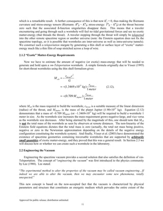 Approved for public release; distribution unlimited.
11
which is a remarkable result. A further consequence of this is that now Ki
j = 0, thus making the Riemann
curvature and stress-energy tensors (Riemann: Rα
β ~ Kα
β; stress-energy: Tα
β ~ Kα
β) at the throat become
zero such that the associated δ-function singularities disappear there. This means that a traveler
encountering and going through such a wormhole will feel no tidal gravitational forces and see no exotic
matter-energy (that threads the throat). A traveler stepping through the throat will simply be teleported
into the other remote spacetime region or another universe (note: the Einstein equation does not fix the
spacetime topology, so it is possible that wormholes are inter-universe as well as intra-universe tunnels).
We construct such a teleportation stargate by generating a thin shell or surface layer of “exotic” matter-
energy much like a thin film of soap stretched across a loop of wire.
2.1.2 “Exotic” Matter-Energy Requirements
Now we have to estimate the amount of negative (or exotic) mass-energy that will be needed to
generate and hold open a vm-Teleportation wormhole. A simple formula originally due to Visser (1995)
for short-throat wormholes using the thin shell formalism gives:
2
27
(1.3469 10 )
1
(0.709 )
1
throat
wh
throat
throat
Jupiter
r c
M
G
r
x kg
meter
r
M
meter
= −
= −
= −
(2.12),
where Mwh is the mass required to build the wormhole, rthroat is a suitable measure of the linear dimension
(radius) of the throat, and MJupiter is the mass of the planet Jupiter (1.90×1027
kg). Equation (2.12)
demonstrates that a mass of –0.709 MJupiter (or –1.3469×1027
kg) will be required to build a wormhole 1
meter in size. As the wormhole size increases the mass requirement grows negative-large, and vice versa
as the wormhole size decreases. After being alarmed by the magnitude of this, one should note that Mwh
is not the total mass of the wormhole as seen by observers at remote distances. The non-linearity of the
Einstein field equations dictates that the total mass is zero (actually, the total net mass being positive,
negative or zero in the Newtonian approximation depending on the details of the negative energy
configuration constituting the wormhole system). And finally, Visser et al. (2003) have demonstrated the
existence of spacetime geometries containing traversable wormholes that are supported by arbitrarily
small quantities of exotic matter-energy, and they proved that this was a general result. In Section 2.3 we
will discuss how or whether we can create such a wormhole in the laboratory.
2.2 Engineering the Vacuum
Engineering the spacetime vacuum provides a second solution that also satisfies the definition of vm-
Teleportation. The concept of “engineering the vacuum” was first introduced to the physics community
by Lee (1988). Lee stated:
“The experimental method to alter the properties of the vacuum may be called vacuum engineering…If
indeed we are able to alter the vacuum, then we may encounter some new phenomena, totally
unexpected.”
This new concept is based on the now-accepted fact that the vacuum is characterized by physical
parameters and structure that constitutes an energetic medium which pervades the entire extent of the
 