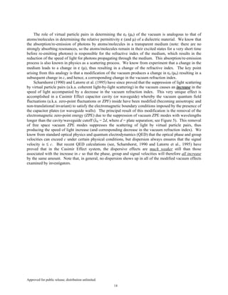 Approved for public release; distribution unlimited.
14
The role of virtual particle pairs in determining the ε0 (µ0) of the vacuum is analogous to that of
atoms/molecules in determining the relative permittivity ε (and µ) of a dielectric material. We know that
the absorption/re-emission of photons by atoms/molecules in a transparent medium (note: there are no
strongly absorbing resonances, so the atoms/molecules remain in their excited states for a very short time
before re-emitting photons) is responsible for the refractive index of the medium, which results in the
reduction of the speed of light for photons propagating through the medium. This absorption/re-emission
process is also known in physics as a scattering process. We know from experiment that a change in the
medium leads to a change in ε (µ), thus resulting in a change of the refractive index. The key point
arising from this analogy is that a modification of the vacuum produces a change in ε0 (µ0) resulting in a
subsequent change in c, and hence, a corresponding change in the vacuum refraction index.
Scharnhorst (1990) and Latorre et al. (1995) have since proved that the suppression of light scattering
by virtual particle pairs (a.k.a. coherent light-by-light scattering) in the vacuum causes an increase in the
speed of light accompanied by a decrease in the vacuum refraction index. This very unique effect is
accomplished in a Casimir Effect capacitor cavity (or waveguide) whereby the vacuum quantum field
fluctuations (a.k.a. zero-point fluctuations or ZPF) inside have been modified (becoming anisotropic and
non-translational invariant) to satisfy the electromagnetic boundary conditions imposed by the presence of
the capacitor plates (or waveguide walls). The principal result of this modification is the removal of the
electromagnetic zero-point energy (ZPE) due to the suppression of vacuum ZPE modes with wavelengths
longer than the cavity/waveguide cutoff (λ0 = 2d, where d = plate separation; see Figure 5). This removal
of free space vacuum ZPE modes suppresses the scattering of light by virtual particle pairs, thus
producing the speed of light increase (and corresponding decrease in the vacuum refraction index). We
know from standard optical physics and quantum electrodynamics (QED) that the optical phase and group
velocities can exceed c under certain physical conditions, but dispersion always ensures that the signal
velocity is ≤ c. But recent QED calculations (see, Scharnhorst, 1990 and Latorre et al., 1995) have
proved that in the Casimir Effect system, the dispersive effects are much weaker still than those
associated with the increase in c so that the phase, group and signal velocities will therefore all increase
by the same amount. Note that, in general, no dispersion shows up in all of the modified vacuum effects
examined by investigators.
 