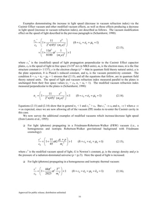Approved for public release; distribution unlimited.
16
Examples demonstrating the increase in light speed (decrease in vacuum refraction index) via the
Casimir Effect vacuum and other modified vacuum effects, as well as those effects producing a decrease
in light speed (increase in vacuum refraction index), are described as follows. The vacuum modification
effect on the speed of light described in the previous paragraph is (Scharnhorst, 1990):
4
0 0 06 2 4
0
2
2
4
11
1 ( 1)
2 (45) ( )
11 1
1 1
8100 ( )
e
e
c e
c
c m a
m a
ε µ
π
α
∗
⊥
 
= + = = = = 
 
 
= + > 
 
i
(2.13),
where c⊥
*
is the (modified) speed of light propagation perpendicular to the Casimir Effect capacitor
plates, c0 is the speed of light in free space (3×108
m/s in MKS units), me is the electron mass, α is the fine
structure constant (≈ 1/137), e is the electron charge (e2
= 4πα in quantum field theory natural units), a is
the plate separation, ħ is Planck’s reduced constant, and ε0 is the vacuum permittivity constant. The
condition ħ = c0 = ε0 = µ0 = 1 stresses that (2.13), and all the equations that follow, are in quantum field
theory natural units. The speed of light and vacuum refraction index measured parallel to the plates is
unchanged from their free space values (c|| = c0, n|| = n0 = 1). The modified vacuum refraction index
measured perpendicular to the plates is (Scharnhorst, 1990):
4
0 0 06 2 4
11
1 1 ( 1)
2 (45) ( )e
e
n c
m a
ε µ⊥
 
= − < = = = = 
 i
(2.14).
Equations (2.13) and (2.14) show that in general n⊥ < 1 and c⊥
*
> c0. But c⊥
*
→ c0 and n⊥ → 1 when a →
∞ as expected, since we are now allowing all of the vacuum ZPE modes to re-enter the Casimir cavity in
this case.
We now survey the additional examples of modified vacuums which increase/decrease light speed
(from Latorre et al., 1995):
For light (photons) propagating in a Friedmann-Robertson-Walker (FRW) vacuum (i.e., a
homogeneous and isotropic Robertson-Walker gravitational background with Friedmann
cosmology):
0 0 02
0
11
1 1 ( 1)
45
r
e
pc
G c
c m
ρ
α ε µ
∗
 +
= + > = = = = 
 
(2.15),
where c*
is the modified vacuum speed of light, G is Newton’s constant, ρr is the energy density and p is
the pressure of a radiation-dominated universe (p = ρr/3). Here the speed of light is increased.
For light (photons) propagating in a homogeneous and isotropic thermal vacuum:
2 4
2
0 0 04
0
44
1 1 ( 1)
2025
B
e
c T
c k
c m
π
α ε µ
∗
 
= − < = = = = = 
 
(2.16),
 