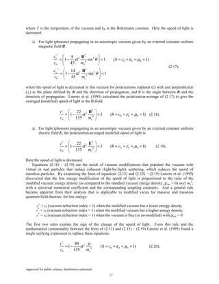 Approved for public release; distribution unlimited.
17
where T is the temperature of the vacuum and kB is the Boltzmann constant. Here the speed of light is
decreased.
For light (photons) propagating in an anisotropic vacuum given by an external constant uniform
magnetic field B:
2
2 2
0 0 04
0
2
2 2
4
0
8
1 sin 1 ( 1)
45
14
1 sin 1
45
e
e
c
c
c m
c
c m
α θ ε µ
α θ
∗
∗
⊥
 
= − < = = = = 
 
 
= − < 
 
B
B
(2.17),
where the speed of light is decreased in this vacuum for polarizations coplanar (||) with and perpendicular
(⊥) to the plane defined by B and the direction of propagation, and θ is the angle between B and the
direction of propagation. Latorre et al. (1995) calculated the polarization-average of (2.17) to give the
averaged (modified) speed of light in the B-field:
2
2
0 0 04
0
22
1 1 ( 1)
135 e
c
c
c m
α ε µ
∗
 
= − < = = = = 
 
B
(2.18).
For light (photons) propagating in an anisotropic vacuum given by an external constant uniform
electric field E, the polarization-averaged modified speed of light is:
2
2
0 0 04
0
22
1 1 ( 1)
135 e
c
c
c m
α ε µ
∗
 
= − < = = = = 
 
E
(2.19).
Here the speed of light is decreased.
Equations (2.16) – (2.19) are the result of vacuum modifications that populate the vacuum with
virtual or real particles that induce coherent (light-by-light) scattering, which reduces the speed of
massless particles. By examining the form of equations (2.13) and (2.15) – (2.19) Latorre et al. (1995)
discovered that the low energy modification of the speed of light is proportional to the ratio of the
modified vacuum energy density (as compared to the standard vacuum energy density, ρvac = 0) over me
4
,
with a universal numerical coefficient and the corresponding coupling constants. And a general rule
became apparent from their analysis that is applicable to modified vacua for massive and massless
quantum field theories, for low energy:
c*
> c0 (vacuum refraction index < 1) when the modified vacuum has a lower energy density
c*
< c0 (vacuum refraction index > 1) when the modified vacuum has a higher energy density
c*
= c0 (vacuum refraction index = 1) when the vacuum is free (or un-modified) with ρvac = 0
The first two rules explain the sign of the change of the speed of light. From this rule and the
mathematical commonality between the form of (2.13) and (2.15) – (2.19) Latorre et al. (1995) found a
single unifying expression to replace these equations:
2
0 0 04
0
44
1 ( 1)
135 e
c
c
c m
ρ
α ε µ
∗
= − = = = = (2.20),
 