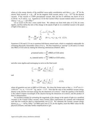 Approved for public release; distribution unlimited.
18
where ρ is the energy density of the modified vacua under consideration such that ρ → ρE ~ E2
for the
electric field vacuum, ρ → ρB ~ B2
for the magnetic field vacuum, and ρ → ρT ~ π2
T4
for the thermal
vacuum. If the vacuum is a FRW gravitational vacuum, then one has to substitute one factor of α in
(2.20) by −me
2
G and ρ → ρr. Equation (2.13) for the Casimir Effect vacuum studied earlier is recovered
when ρ → ρCasimir = −(π2
/240)a−4
.
Let us recast (2.20) into a more useful form. We subtract one from both sides of (2.20), do some
algebra, and thus define the ratio of the change in the speed of light ∆c in a modified vacuum to the speed
of light in free space c0:
0
0 0 0
1
c cc c
c c c
∗∗
− ∆
− = ≡
2
0 0 04
0
44
( 1)
135 e
c
c
c m
ρ
α ε µ
∆
= − = = = = (2.21).
Equations (2.20) and (2.21) are in quantum field theory natural units, which is completely undesirable for
estimating physically measurable values of ∆c/c0. We thus transform or “unwrap” (2.20) and (2.21) back
into MKS or CGS units by making the following substitutions (Puthoff, 2003)
(natural units) (MKS or CGS units)
c
ρ
ρ →
(natural units) (MKS or CGS units)e
e
m c
m → ,
and after some algebra and rearranging we arrive at the final result:
3
2
2
0 0 0
44
1
135 e e
c
c m c m c
ρ
α
∗
 
= −  
 
(2.22)
and
3
2
2
0 0 0
44
135 e e
c
c m c m c
ρ
α
 ∆
= −  
 
(2.23),
where all quantities are now in MKS or CGS units. We chose the former units so that c0 = 3×108
m/s, ħ =
1.055×10−34
J-s, me = 9.11×10−31
kg, and α = 1/137. Note that the ratio of the modified vacuum energy
density to the electron rest-mass energy has the dimension of (volume)−1
while the quantity in the bracket
is the cubed Compton wavelength of the electron having the dimension of (volume), and the product of
these is dimensionless.
An excellent example for estimating the magnitude of the change in the speed of light (in a modified
vacuum) is the Casimir Effect vacuum, since Casimir Effect experiments are common and widespread
such that this would be ideal to experimentally test (2.23). We substitute the Casimir vacuum energy
density ρCasimir = −(π2
ħc0/240)a−4
(in MKS units) into (2.23), do the algebra, insert the MKS values for the
physical constants, and make further simplifications to get:
 