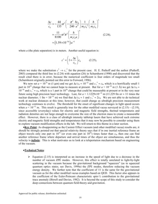 Approved for public release; distribution unlimited.
19
( )
3
2
2 0
4 2
0 0 0
4
2 2
0
56 4
44 1
135 240
11
8100
1.59 10
e e
e
cc
c a m c m c
m c a
a
π
α
α π
− −
  ∆
= − −   
   
 
=  
 
≈ ×
(2.24),
where a (the plate separation) is in meters. Another useful equation is:
0
0
1
c
c c
c
∗  ∆
= + 
 
(2.25),
where we make the substitution c*
→ c⊥
*
for the present case. H. E. Puthoff and the author (Puthoff,
2003) compared the third line in (2.24) with equation (26) in Scharnhorst (1990) and discovered that the
result cited there is in error, because the numerical coefficient is four orders of magnitude too small
(Scharnhorst originally pointed out this error to Forward, 1996).
We now set a = 10−6
m (1 µm) and we get ∆c/c0 ≈ 10−32
and c⊥
*
≈ c0, which is a horrifically small 1
part in 1032
change that we cannot hope to measure at present. But for a = 10−10
m (1 Å) we get ∆c/c0 ≈
10−16
and c⊥
*
≈ c0, which is a 1 part in 1016
change that could be measurable at present or in the very near
future using high precision laser technology. Last, for a = 1.1229×10−14
m (11.229 fm or ≈ 11 times the
nuclear diameter; 1 fm = 10−15
m) we find that ∆c/c0 ≈ 1 and c⊥
*
≈ 2c0. We are not able to do technical
work at nuclear distances at this time; however, that could change as ultrahigh precision measurement
technology continues to evolve. The threshold for the onset of significant changes in light speed occurs
when a < 10−12
m. This result is generally true for the other modified vacua surveyed in (2.15) – (2.19),
since accessible (everyday) values for electric and magnetic field strengths, thermal temperatures and
radiation densities are not large enough to overcome the size of the electron mass to create a measurable
effect. However, there is a class of ultrahigh intensity tabletop lasers that have achieved such extreme
electric and magnetic field strengths and temperatures that it may now be possible to consider using them
to explore vacuum modification effects in the lab. We will return to this theme in a later section.
•Key Point: As disappointing as the Casimir Effect vacuum (and other modified vacua) results are, it
should be strongly pointed out that special relativity theory says that if in one inertial reference frame an
object travels only one part in 1016
(or even one part in 1032
) times faster than c0, then one can find
another reference frame where departure and arrival times of the object are simultaneous, and thus the
velocity is infinite. This is what motivates us to look at a teleportation mechanism based on engineering
of the vacuum.
•Technical Notes:
Equation (2.15) is interpreted as an increase in the speed of light due to a decrease in the
number of vacuum ZPE modes. However, this effect is totally unrelated to light-by-light
scattering in the vacuum because the gravitational background “squeezes” (as in squeezed
quantum optics states; see Davis, 1999a) the ZPE modes, therefore reducing the vacuum
energy density. We further note that the coefficient of 11 is the same for the gravitational
vacuum as for the other modified vacua examples based on QED. This factor also appears in
the coefficient of the Euler-Poincare characteristic spin-½ contribution to the gravitational
trace anomaly (Birrell and Davies, 1982). It is beyond the scope of this study to consider the
deep connections between quantum field theory and gravitation.
 