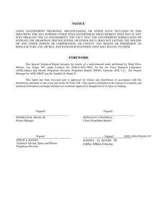 NOTICE
USING GOVERNMENT DRAWINGS, SPECIFICATIONS, OR OTHER DATA INCLUDED IN THIS
DOCUMENT FOR ANY PURPOSE OTHER THAN GOVERNMENT PROCUREMENT DOES NOT IN ANY
WAY OBLIGATE THE US GOVERNMENT. THE FACT THAT THE GOVERNMENT FORMULATED OR
SUPPLIED THE DRAWINGS, SPECIFICATIONS, OR OTHER DATA DOES NOT LICENSE THE HOLDER
OR ANY OTHER PERSON OR CORPORATION; OR CONVEY ANY RIGHTS OR PERMISSION TO
MANUFACTURE, USE, OR SELL ANY PATENTED INVENTION THAT MAY RELATE TO THEM.
FOREWORD
This Special Technical Report presents the results of a subcontracted study performed by Warp Drive
Metrics, Las Vegas, NV, under Contract No. F04611-99-C-0025, for the Air Force Research Laboratory
(AFRL)/Space and Missile Propulsion Division, Propellant Branch (PRSP), Edwards AFB, CA. The Project
Manager for AFRL/PRSP was Dr. Franklin B. Mead, Jr.
This report has been reviewed and is approved for release and distribution in accordance with the
distribution statement on the cover and on the SF Form 298. This report is published in the interest of scientific and
technical information exchange and does not constitute approval or disapproval of its ideas or findings.
//Signed// //Signed//
_______________________________________ ______________________________________
FRANKLIN B. MEAD, JR. RONALD E. CHANNELL
Project Manager Chief, Propellants Branch
//Signed// //Signed// AFRL-ERS-PAS-04-155
PHILIP A. KESSEL
Technical Advisor, Space and Missile
Propulsion Division
RANNEY G. ADAMS III
Public Affairs Director
 