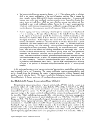 Approved for public release; distribution unlimited.
20
We have excluded from our survey the Latorre et al. (1995) results pertaining to all other
(high or low energy) modifications of the speed of massless particles. That is because the
other examples invoked different QED theories possessing massless (me = 0), massive and
intrinsic mass scales that introduced complex correction terms (beyond the leading low
energy terms surveyed above) which are mass-related or running mass-related, and they
introduced no new speed modification effects (beyond the low energy electron-positron
virtual pair contributions); or no genuine speed modification was possible (especially for the
massless Quantum Chromodynamic sector involving pseudo-Goldstone particles).
There is ongoing (very noisy) controversy within the physics community over the effects of
c*
> c0 on causality. As this topic is beyond the scope of this study, I will make three points
in this regard: 1) There are no grounds for microcausality violations in accordance with
Drummond and Hathrell (1980). 2) A new definition of causality is in order for FTL (faster-
than-light) phenomena. 3) Investigators have found that time machines (a.k.a. closed
timelike curves) do not affect Gauss’s theorem, and thus do not affect the derivation of global
conservation laws from differential ones (Friedman et al., 1990). The standard conservation
laws remain globally valid while retaining a natural quasi-local interpretation for spacetimes
possessing time machines (for example, asymptotically flat wormhole spacetimes). Thorne
(1993) states that it may turn out that causality is violated at the macroscopic scale. Even if
causality is obeyed macroscopically, then quantum gravity might offer finite probability
amplitudes for microscopic spacetime histories possessing time machines. Li and Gott
(1998) found a self-consistent vacuum for quantum fields in Misner space (a simple flat space
with closed timelike curves), for which the renormalized stress-energy tensor is regular (in
fact zero) everywhere. This implies that closed timelike curves could exist at least at the
level of semi-classical quantum gravity theory. Therefore, FTL causality paradoxes are just a
reflection of our ignorance or inadequate comprehension of the physics of chronology and
causality.
In this section we have shown how “vacuum engineering” can modify the speed of light, and how this
can, in principle, lead to vm-Teleportation. The vacuum modification concepts summarized above lead
us to a formal theory that implements the concept of vacuum engineering within a framework that
parallels general relativity theory. This theory is called the Polarizable-Vacuum Representation of
General Relativity. In the next section we will introduce and summarize this theory.
2.2.1 The Polarizable-Vacuum Representation of General Relativity
The polarizable-vacuum representation of general relativity (a.k.a. PV-GR) treats the vacuum as a
polarizable medium of variable refractive index (Puthoff, 1999a, 2002a, b; Puthoff et al., 2002)
exemplifying the concept of the vacuum modification (or vacuum engineering) effects surveyed and
discussed in the previous section. The PV-GR approach treats spacetime metric changes in terms of
equivalent changes in the vacuum permittivity and permeability constants (ε0 and µ0), essentially along
the lines of the “THεµ” methodology (see Appendix B for a brief description of this) used in comparative
studies of alternative metric theories of gravity (Lightman and Lee, 1973; Will, 1974, 1989, 1993;
Haugan and Will, 1977). Such an approach, relying as it does on parameters familiar to engineers, can be
considered a “metric engineering” approach. Maxwell's equations in curved space are treated in the
isomorphism of a polarizable medium of variable refractive index in flat space (Volkov et al., 1971); the
bending of a light ray near a massive body is modeled as due to an induced spatial variation in the
refractive index of the vacuum near the body; the reduction in the velocity of light in a gravitational
potential is represented by an effective increase in the refractive index of the vacuum, and so forth. This
optical-engineering approach has been shown to be quite general (de Felice, 1971; Evans et al., 1996a, b).
 
