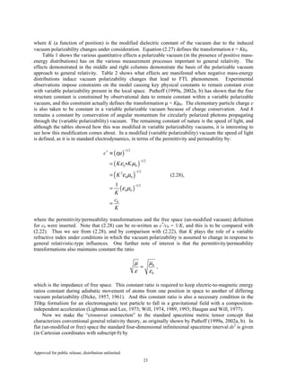 Approved for public release; distribution unlimited.
23
where K (a function of position) is the modified dielectric constant of the vacuum due to the induced
vacuum polarizability changes under consideration. Equation (2.27) defines the transformation ε = Kε0.
Table 1 shows the various quantitative effects a polarizable vacuum (in the presence of positive mass-
energy distributions) has on the various measurement processes important to general relativity. The
effects demonstrated in the middle and right columns demonstrate the basis of the polarizable vacuum
approach to general relativity. Table 2 shows what effects are manifested when negative mass-energy
distributions induce vacuum polarizability changes that lead to FTL phenomenon. Experimental
observations impose constraints on the model causing key physical constants to remain constant even
with variable polarizability present in the local space. Puthoff (1999a, 2002a, b) has shown that the fine
structure constant is constrained by observational data to remain constant within a variable polarizable
vacuum, and this constraint actually defines the transformation µ = Kµ0. The elementary particle charge e
is also taken to be constant in a variable polarizable vacuum because of charge conservation. And ħ
remains a constant by conservation of angular momentum for circularly polarized photons propagating
through the (variable polarizability) vacuum. The remaining constant of nature is the speed of light, and
although the tables showed how this was modified in variable polarizability vacuums, it is interesting to
see how this modification comes about. In a modified (variable polarizability) vacuum the speed of light
is defined, as it is in standard electrodynamics, in terms of the permittivity and permeability by:
( )
( )
( )
( )
1 2
1 2
0 0
1 22
0 0
1 2
0 0
0
1
c
K K
K
K
c
K
εµ
ε µ
ε µ
ε µ
−∗
−
−
−
≡
=
=
=
=
i
(2.28),
where the permittivity/permeability transformations and the free space (un-modified vacuum) definition
for c0 were inserted. Note that (2.28) can be re-written as c*
/c0 = 1/K, and this is to be compared with
(2.22). Thus we see from (2.28), and by comparison with (2.22), that K plays the role of a variable
refractive index under conditions in which the vacuum polarizability is assumed to change in response to
general relativistic-type influences. One further note of interest is that the permittivity/permeability
transformations also maintains constant the ratio
0
0
µµ
ε ε
= ,
which is the impedance of free space. This constant ratio is required to keep electric-to-magnetic energy
ratios constant during adiabatic movement of atoms from one position in space to another of differing
vacuum polarizability (Dicke, 1957, 1961). And this constant ratio is also a necessary condition in the
THεµ formalism for an electromagnetic test particle to fall in a gravitational field with a composition-
independent acceleration (Lightman and Lee, 1973; Will, 1974, 1989, 1993; Haugan and Will, 1977).
Now we make the “crossover connection” to the standard spacetime metric tensor concept that
characterizes conventional general relativity theory, as originally shown by Puthoff (1999a, 2002a, b). In
flat (un-modified or free) space the standard four-dimensional infinitesimal spacetime interval ds2
is given
(in Cartesian coordinates with subscript 0) by
 
