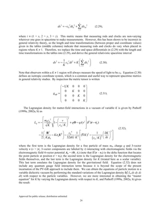 Approved for public release; distribution unlimited.
24
3
2 2 2 2
0 0 0
1
i
i
ds c dt dx
=
= − + ∑ (2.29),
where i ≡ (1 = x, 2 = y, 3 = z). This metric means that measuring rods and clocks are non-varying
wherever one goes in spacetime to make measurements. However, this has been shown to be incorrect in
general relativity theory, so the length and time transformations (between proper and coordinate values)
given in the tables (middle columns) indicate that measuring rods and clocks do vary when placed in
regions where K ≠ 1. Therefore, we replace the time and space differentials in (2.29) with the length and
time transformations in the tables into (2.29), and derive the general relativistic spacetime interval
3
2 2 2 2
0
1
1
i
i
ds c dt K dx
K =
 
= − +  
 
∑ (2.30).
Note that observers within a K ≠ 1 region will always measure the speed of light to be c0. Equation (2.30)
defines an isotropic coordinate system, which is a common and useful way to represent spacetime metrics
in general relativity studies. By inspection the metric tensor is written
1 0 0 0
0 0 0
0 0 0
0 0 0
K
K
g
K
K
αβ
− 
 
 =
 
  
 
(2.31).
The Lagrangian density for matter-field interactions in a vacuum of variable K is given by Puthoff
(1999a, 2002a, b) as
( )
2
2
30 0
0
0
242
20
0 22
0 0
1 ( )
1 1 1
( )
2 32
i
d i
m c v
L q qAv
c KK
c K
K K
K G K tc K
δ
ε
µ π
   = − − + Φ − − 
   
   ∂ 
− − − ∇ −    
∂     
2
r r
B
E
(2.32),
where the first term is the Lagrangian density for a free particle of mass m0, charge q and 3-vector
velocity v (v = |v|, 3-vector components are labeled by i) interacting with electromagnetic fields via the
electromagnetic field 4-vector potential Aµ = (Φ, Ai) (note that δ3
(r – r0) is the delta function that locates
the point particle at position r = r0); the second term is the Lagrangian density for the electromagnetic
fields themselves, and the last term is the Lagrangian density for K (treated here as a scalar variable).
This last term emulates the Lagrangian density for the gravitational field. Equation (2.32) does not
include any quantum gauge field interaction terms because it is beyond the scope of the present
incarnation of the PV-GR approach to include them. We can obtain the equations of particle motion in a
variable dielectric vacuum by performing the standard variations of the Lagrangian density δ(∫ Ld dx dy dz
dt) with respect to the particle variables. However, we are more interested in obtaining the “master
equation” for K by varying the Lagrangian density with respect to K, and Puthoff (1999a, 2002a, b) gives
the result:
 