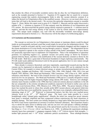 Approved for public release; distribution unlimited.
26
that emulate the effects of traversable wormhole metrics that do obey the vm-Teleportation definition,
such as the example presented in Section 2.1. Equation (2.33) suggests that we search for a vacuum
engineering concept that exploits electromagnetic fields to alter the vacuum dielectric constant K to
induce the desired vm-Teleportation effect in the modified vacuum. (However, we can insert other source
terms that will lead to the desired result.) We envision this particular teleportation concept to resemble
Figure 2. [Note: Before this report went to press H. E. Puthoff, C. Maccone and the author discovered a
number of K < 1 solutions to equation (2.33) that uniquely meet the definition of vm-Teleportation and
FTL motion. We discovered that the generic energy density required to generate K < 1 solutions must be
negative, and that the total energy density of the system as seen by remote observes is approximately
zero. This unique result compares very well with the traversable wormhole mass-energy density
requirements discussed in Section 2.1.2. This discovery will be the subject of a forthcoming paper.]
2.3 Conclusion and Recommendations
The concept we envision for vm-Teleportation is that animate or inanimate objects would be placed
inside an environmentally enclosed vessel that would simply be moved into the teleportation device. The
“teleporter” would be activated, and the vessel would almost immediately disappear and then reappear at
the remote destination as if it were briefly moving through a portal or “stargate.” The teleportation device
might be required to operate in the vacuum of space outside of the Earth’s atmosphere. We have shown
two practically equivalent ways to implement vm-Teleportation. There is the manipulation of spacetime
geometry via exploiting negative (i.e., quantum vacuum zero point) energy as shown by Einstein’s
general relativity theory, and there is the modification of the vacuum dielectric constant as shown by the
PV-GR model. Both have a great deal of theoretical foundation to begin exploring experimentally. The
PV-GR model needs additional theoretical work for the present application, but it is now mature enough
for experimental exploration.
There already is extensive theoretical, and more importantly, experimental research proving that the
vacuum can be engineered (or physically modified) so that the vacuum ZPE can be exploited (via the
Casimir Effect, for example) to extract electrical energy or actuate microelectromechanical devices (see
for example, Ambjφrn and Wolfram, 1983; Forward, 1984, 1996, 1998; Puthoff, 1990, 1993; Cole and
Puthoff, 1993; Milonni, 1994; Mead and Nachamkin, 1996; Lamoreaux, 1997; Chan et al., 2001, and the
references cited therein). But most of this research involves very low energy density regimes, which are
much too low for our purposes. The Mead and Nachamkin (1996) device is actually designed to extract
electrical energy from the higher frequency/higher energy density ZPE modes. However, new ultrahigh-
intensity lasers became available in the 1990s that have achieved extreme physical conditions in the lab
that are comparable to the extreme astrophysical conditions expected to be found in stellar cores and on
black hole event horizons (Perry, 1996; Mourou et al., 1998; Perry, 2000). The power intensity of these
lasers has reached the point to where they actually probe QED vacuum physics and general relativistic
physics, and they have even modified the vacuum itself. The lasers were originally called petaWatt lasers
(operating range of 1014
– 1018
Watts/cm2
at femtosecond pulses), but they have now reached power
intensity levels in the 1025
– 1030
Watts/cm2
range. The lasers were made possible by a novel
breakthrough called “chirped pulse amplification” whereby the initial low energy/low power intensity
laser beam is stretched, amplified and then compressed without experiencing any beam distortions or
amplifier damage. This laser system was initially designed as a large-optics beam-line power booster for
the NOVA laser fusion experiment at Lawrence Livermore National Laboratory. But researchers found a
way to shrink the optics down to tabletop scale, and one can now own and operate a tabletop ultrahigh-
intensity laser for ≈ $500,000. The dimensions of the optical bench used by the University of California-
San Diego is ≈ 5 m × 12 m (or ≈ 60 m2
; see Mourou et al., 1998). In tabletop lab experiments ultrahigh-
intensity lasers have generated >> gigagauss magnetic fields, ≥ 1016
Volt/cm electric field strengths, >>
terabar light pressures and >> 1022
m/sec2
subatomic particle accelerations. These ultrahigh-intensity
 