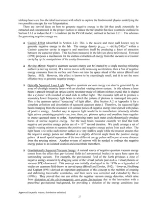 Approved for public release; distribution unlimited.
27
tabletop lasers are thus the ideal instrument with which to explore the fundamental physics underlying the
two possible concepts for vm-Teleportation.
There are several ideas on how to generate negative energy in the lab that could potentially be
extracted and concentrated in the proper fashion to induce the traversable flat-face wormhole outlined in
Section 2.1.1 or induce the K < 1 condition (in the PV-GR model) outlined in Section 2.2.1. The schemes
for generating negative energy are:
Casimir Effect (described in Section 2.2): This is the easiest and most well known way to
generate negative energy in the lab. The energy density ρCasimir = −(π2
ħc0/240)a−4
within a
Casimir capacitor cavity is negative and manifests itself by producing a force of attraction
between the capacitor plates. This has been measured in the lab (see above references). Forward
(1998) proposes a mechanism for the endless extraction of energy from the vacuum in a Casimir
cavity by cyclic manipulation of the cavity dimensions.
Moving Mirror: Negative quantum vacuum energy can be created by a single moving reflecting
surface (a moving mirror). If a mirror moves with increasing acceleration, then a flux of negative
energy emanates from its surface and flows out into the space ahead of the mirror (Birrell and
Davies, 1982). However, this effect is known to be exceedingly small, and it is not the most
effective way to generate negative energy.
Optically Squeezed Laser Light: Negative quantum vacuum energy can also be generated by an
array of ultrahigh intensity lasers with an ultrafast rotating mirror system. In this scheme a laser
beam is passed through an optical cavity resonator made of lithium niobate crystal that is shaped
like a cylinder with rounded silvered ends to reflect light. The resonator will act to produce a
secondary lower frequency light beam in which the pattern of photons is rearranged into pairs.
This is the quantum optical “squeezing” of light effect. (See Section A.2 in Appendix A for a
complete definition and description of squeezed quantum states.) Therefore, the squeezed light
beam emerging from the resonator will contain pulses of negative energy interspersed with pulses
of positive energy. Another way to squeeze light would be to manufacture extremely reliable
light pulses containing precisely one, two, three, etc. photons apiece and combine them together
to create squeezed states to order. Superimposing many such states could theoretically produce
bursts of intense negative energy. For the laser beam resonator example we find that both
negative and positive energy pulses are of ≈ 10−15
second duration. We could arrange a set of
rapidly rotating mirrors to separate the positive and negative energy pulses from each other. The
light beam is to strike each mirror surface at a very shallow angle while the rotation ensures that
the negative energy pulses are reflected at a slightly different angle from the positive energy
pulses. A small spatial separation of the two different energy pulses will occur at some distance
from the rotating mirror. Another system of mirrors will be needed to redirect the negative
energy pulses to an isolated location and concentrate them there.
Gravitationally Squeezed Vacuum Energy: A natural source of negative quantum vacuum energy
comes from the effect that gravitational fields (of astronomical bodies) in space have upon the
surrounding vacuum. For example, the gravitational field of the Earth produces a zone of
negative energy around it by dragging some of the virtual particle pairs (a.k.a. virtual photons or
vacuum ZPF) downward. This concept was initially developed in the 1970s as a byproduct of
studies on quantum field theory in curved space (Birrell and Davies, 1982). However, Hochberg
and Kephart (1991) derived an important application of this concept to the problem of creating
and stabilizing traversable wormholes, and their work was corrected and extended by Davis
(1999a). They proved that one can utilize the negative vacuum energy densities, which arise
from distortion of the electromagnetic zero point fluctuations due to the interaction with a
prescribed gravitational background, for providing a violation of the energy conditions (see
 