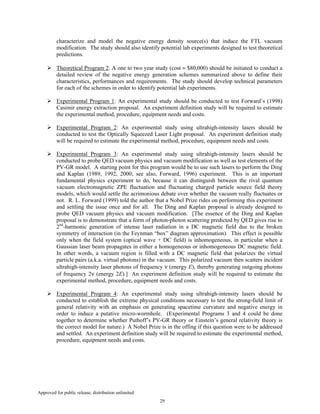 Approved for public release; distribution unlimited.
29
characterize and model the negative energy density source(s) that induce the FTL vacuum
modification. The study should also identify potential lab experiments designed to test theoretical
predictions.
Theoretical Program 2: A one to two year study (cost ≈ $80,000) should be initiated to conduct a
detailed review of the negative energy generation schemes summarized above to define their
characteristics, performances and requirements. The study should develop technical parameters
for each of the schemes in order to identify potential lab experiments.
Experimental Program 1: An experimental study should be conducted to test Forward’s (1998)
Casimir energy extraction proposal. An experiment definition study will be required to estimate
the experimental method, procedure, equipment needs and costs.
Experimental Program 2: An experimental study using ultrahigh-intensity lasers should be
conducted to test the Optically Squeezed Laser Light proposal. An experiment definition study
will be required to estimate the experimental method, procedure, equipment needs and costs.
Experimental Program 3: An experimental study using ultrahigh-intensity lasers should be
conducted to probe QED vacuum physics and vacuum modification as well as test elements of the
PV-GR model. A starting point for this program would be to use such lasers to perform the Ding
and Kaplan (1989, 1992, 2000; see also, Forward, 1996) experiment. This is an important
fundamental physics experiment to do, because it can distinguish between the rival quantum
vacuum electromagnetic ZPE fluctuation and fluctuating charged particle source field theory
models, which would settle the acrimonious debate over whether the vacuum really fluctuates or
not. R. L. Forward (1999) told the author that a Nobel Prize rides on performing this experiment
and settling the issue once and for all. The Ding and Kaplan proposal is already designed to
probe QED vacuum physics and vacuum modification. [The essence of the Ding and Kaplan
proposal is to demonstrate that a form of photon-photon scattering predicted by QED gives rise to
2nd
-harmonic generation of intense laser radiation in a DC magnetic field due to the broken
symmetry of interaction (in the Feynman “box” diagram approximation). This effect is possible
only when the field system (optical wave + DC field) is inhomogeneous, in particular when a
Gaussian laser beam propagates in either a homogeneous or inhomogeneous DC magnetic field.
In other words, a vacuum region is filled with a DC magnetic field that polarizes the virtual
particle pairs (a.k.a. virtual photons) in the vacuum. This polarized vacuum then scatters incident
ultrahigh-intensity laser photons of frequency ν (energy E), thereby generating outgoing photons
of frequency 2ν (energy 2E).] An experiment definition study will be required to estimate the
experimental method, procedure, equipment needs and costs.
Experimental Program 4: An experimental study using ultrahigh-intensity lasers should be
conducted to establish the extreme physical conditions necessary to test the strong-field limit of
general relativity with an emphasis on generating spacetime curvature and negative energy in
order to induce a putative micro-wormhole. (Experimental Programs 3 and 4 could be done
together to determine whether Puthoff’s PV-GR theory or Einstein’s general relativity theory is
the correct model for nature.) A Nobel Prize is in the offing if this question were to be addressed
and settled. An experiment definition study will be required to estimate the experimental method,
procedure, equipment needs and costs.
 