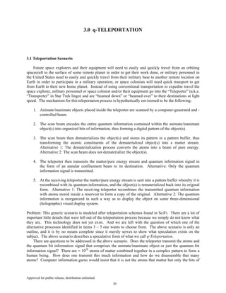 Approved for public release; distribution unlimited.
30
3.0 q-TELEPORTATION
3.1 Teleportation Scenario
Future space explorers and their equipment will need to easily and quickly travel from an orbiting
spacecraft to the surface of some remote planet in order to get their work done, or military personnel in
the United States need to easily and quickly travel from their military base to another remote location on
Earth in order to participate in a military operation, or space colonists will need quick transport to get
from Earth to their new home planet. Instead of using conventional transportation to expedite travel the
space explorer, military personnel or space colonist and/or their equipment go into the “Teleporter” (a.k.a.
“Transporter” in Star Trek lingo) and are “beamed down” or “beamed over” to their destinations at light
speed. The mechanism for this teleportation process is hypothetically envisioned to be the following:
1. Animate/inanimate objects placed inside the teleporter are scanned by a computer-generated and -
controlled beam.
2. The scan beam encodes the entire quantum information contained within the animate/inanimate
object(s) into organized bits of information, thus forming a digital pattern of the object(s).
3. The scan beam then dematerializes the object(s) and stores its pattern in a pattern buffer, thus
transforming the atomic constituents of the dematerialized object(s) into a matter stream.
Alternative 1: The dematerialization process converts the atoms into a beam of pure energy.
Alternative 2: The scan beam does not dematerialize the object(s).
4. The teleporter then transmits the matter/pure energy stream and quantum information signal in
the form of an annular confinement beam to its destination. Alternative: Only the quantum
information signal is transmitted.
5. At the receiving teleporter the matter/pure energy stream is sent into a pattern buffer whereby it is
recombined with its quantum information, and the object(s) is rematerialized back into its original
form. Alternative 1: The receiving teleporter recombines the transmitted quantum information
with atoms stored inside a reservoir to form a copy of the original. Alternative 2: The quantum
information is reorganized in such a way as to display the object on some three-dimensional
(holographic) visual display system.
Problem: This generic scenario is modeled after teleportation schemes found in SciFi. There are a lot of
important little details that were left out of the teleportation process because we simply do not know what
they are. This technology does not yet exist. And we are left with the question of which one of the
alternative processes identified in items 3 – 5 one wants to choose from. The above scenario is only an
outline, and it is by no means complete since it merely serves to show what speculation exists on the
subject. The above scenario describes a speculative form of what we call q-Teleportation.
There are questions to be addressed in the above scenario. Does the teleporter transmit the atoms and
the quantum bit information signal that comprises the animate/inanimate object or just the quantum bit
information signal? There are ≈ 1028
atoms of matter combined together in a complex pattern to form a
human being. How does one transmit this much information and how do we disassemble that many
atoms? Computer information gurus would insist that it is not the atoms that matter but only the bits of
 