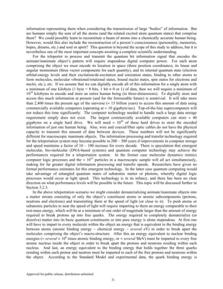 Approved for public release; distribution unlimited.
31
information representing them when considering the transmission of large “bodies” of information. But
are humans simply the sum of all the atoms (and the related excited atom quantum states) that comprise
them? We could possibly learn to reconstitute a beam of atoms into a chemically accurate human being.
However, would this also include the reconstruction of a person’s consciousness (personality, memories,
hopes, dreams, etc.) and soul or spirit? This question is beyond the scope of this study to address, but it is
nevertheless one of the most important concepts awaiting a complete scientific understanding.
For the teleporter to process and transmit the quantum bit information signal that encodes the
animate/inanimate object’s pattern will require stupendous digital computer power. For each atom
comprising the object we must encode its location in space (three position coordinates), its linear and
angular momentum (three vector components for each quantity), and its internal quantum state (electron
orbital-energy levels and their excitation/de-excitation and ionization states, binding to other atoms to
form molecules, molecular vibrational/rotational states, bound nuclei states, spin states for electrons and
nuclei, etc.), etc. If we assume that we can digitally encode all of this information for a single atom with
a minimum of one kilobyte (1 byte = 8 bits, 1 bit ≡ 0 or 1) of data, then we will require a minimum of
1028
kilobytes to encode and store an entire human being (in three-dimensions). To digitally store and
access this much information at present (and for the foreseeable future) is nontrivial. It will take more
than 2,400 times the present age of the universe (≈ 13 billion years) to access this amount of data using
commercially available computers (operating at ≈ 10 gigabyte/sec). Top-of-the-line supercomputers will
not reduce this time significantly. The computer technology needed to handle such a large data storage
requirement simply does not exist. The largest commercially available computers can store ≈ 40
gigabytes on a single hard drive. We will need ≈ 1020
of these hard drives to store the encoded
information of just one human being. Also, wire and coaxial/fiber optic cables do not have the physical
capacity to transmit this amount of data between devices. These numbers will not be significantly
different for macroscopic inanimate objects. The information processing and transfer technology required
for the teleportation system may become possible in 200 – 300 years if improvements in computer storage
and speed maintains a factor of 10 – 100 increase for every decade. There is speculation that emergent
molecular, bio-molecular (DNA-based systems) and quantum computer technology may achieve the
performances required for a teleportation system. In the former case molecular dynamics mimics
computer logic processes and the ≈ 1025
particles in a macroscopic sample will all act simultaneously,
making for far greater digital information processing and transfer speeds. Researchers have given no
formal performance estimates for this emergent technology. In the latter case quantum computing would
take advantage of entangled quantum states of subatomic matter or photons, whereby digital logic
processes would occur at light speed. This technology is in its infancy, and there has been no clear
direction on what performance levels will be possible in the future. This topic will be discussed further in
Section 3.2.3.
In the above teleportation scenario we might consider dematerializing animate/inanimate objects into
a matter stream consisting of only the object’s constituent atoms or atomic subcomponents (protons,
neutrons and electrons) and transmitting them at the speed of light (or close to it). To push atoms or
subatomic particles to near the speed of light will require imparting to them an energy comparable to their
rest-mass energy, which will be at a minimum of one order of magnitude larger than the amount of energy
required to break protons up into free quarks. The energy required to completely dematerialize (or
dissolve) matter into its basic quantum constituents or into pure energy is alone stupendous. At first one
will have to impart to every molecule within the object an energy that is equivalent to the binding energy
between atoms (atomic binding energy ~ chemical energy ~ several eV) in order to break apart the
molecules comprising the object’s macro-structure. After this an energy equivalent to nuclear binding
energies (≈ several × 106
times atomic binding energy, or ≈ several MeV) must be imparted to every free
atomic nucleus inside the object in order to break apart the protons and neutrons residing within each
nucleus. And last, an energy equivalent to the binding energy that holds together the three quarks
residing within each proton and neutron must be imparted to each of the free protons and neutrons within
the object. According to the Standard Model and experimental data, the quark binding energy is
 
