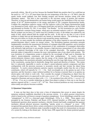 Approved for public release; distribution unlimited.
32
practically infinite. But all is not lost, because the Standard Model also predicts that if we could heat up
the nuclei to ≈ 1013
°C (≈ 106
times hotter than the core temperature of the Sun, or ≈ 103
MeV), then the
quarks inside would suddenly lose their binding energies and become massless (along with other
elementary matter). This heat is also equivalent to the rest-mass energy of protons and neutrons.
Therefore, to heat up and dematerialize one human being would require the annihilation of the rest mass-
energy of all 1028
protons-neutrons or the energy equivalent of 330 1-megaton thermonuclear bombs.
Compare this stupendous explosive energy with the explosive yield of the largest thermonuclear bomb
ever detonated on Earth, which was a 50-megaton bomb that was built by Andrei Sakharov in the USSR
and detonated on October 30, 1961; it was called “Tzar Bomba.” Its first incarnation (ca. early October
1961) comprised a uranium fusion tamper, which gave an estimated explosive yield of ≈ 100 megatons.
But the weapon was too heavy (27 metric tons) for a bomber to carry, so the tamper was replaced by one
made of lead, which reduced both the weight and the yield. In the end we see that it is not a trivial
problem to simply heat up and dematerialize any human or inanimate objects. The technology to do so
does not exist unless we invoke new physics to get around the energy requirement.
Finally, we must consider the resolution and aperture of the optics required to scan and transmit the
animate/inanimate object’s matter (or energy) stream. The Heisenberg quantum uncertainty principle
fundamentally constrains the measurement resolution of conjugate observable quantities, such as position
and momentum or energy and time. The measurement of any combination of (conjugate) observables
with arbitrarily high precision is not possible, because a high precision measurement of one observable
leads to imprecise knowledge of the value of the conjugate observable. The quantum uncertainty
principle makes it impossible to measure the exact, total quantum state of any object with certainty. The
scan resolution of a teleportation system is defined by the wavelength of light used to illuminate the
object’s atomic/subatomic constituents and record their configurations. To resolve matter at
atomic/subatomic distance scales requires that the energy of the scanner light (photons) be extremely
large (according to the uncertainty principle); and during the scan this large light energy will be conveyed
to the constituents, causing them to drastically change their speed and direction of motion. This means
that it is physically impossible to resolve an object’s atomic/subatomic particle components and their
configurations with the precision necessary to accurately encode and later recreate the object being
teleported. To resolve atomic/subatomic particles requires wavelengths smaller than the size of these
constituents, which will typically be 1 Å – 1 fm. Such wavelengths are in the gamma ray part of the
spectrum, and this becomes a major technical problem for us because at present there is no gamma ray
electro-optics with which to work with. Now consider the example of teleporting an object from the
surface of a planet back to its spacecraft in orbit some several × 102
– 103
km away. The optical aperture
required to illuminate and scan an object with ≈ 1 Å – 1 fm resolution from orbit will be >> several × 102
– 103
km. If we are to consider teleporting an object from planet to planet or from star to star then the
aperture required will be >> several × 108
– 1013
km. These technical problems are truly insurmountable
unless totally new physics becomes available.
3.2 Quantum Teleportation
It turns out that there does in fact exist a form of teleportation that occurs in nature despite the
numerous technical roadblocks described in the previous section. It is called quantum teleportation,
which is based on the well-known concept of quantum entanglement. Erwin Schrödinger coined the word
“entanglement” in 1935 in a three-part paper (Schrödinger, 1935a, b, c, 1980). These papers were
prompted by the Einstein, Podolsky and Rosen (1935; denoted hereafter as EPR) paper that raised
fundamental questions about quantum mechanics, whereby Einstein had loudly complained that quantum
mechanics allowed physical processes resembling “spooky action at a distance” to occur. EPR
recognized that quantum theory allows certain correlations to exist between two physically distant parts of
a quantum system. Such correlations make it possible to predict the result of a measurement on one part
of a system by looking at the distant part. On this basis, EPR argued that the distant predicted quantity
 