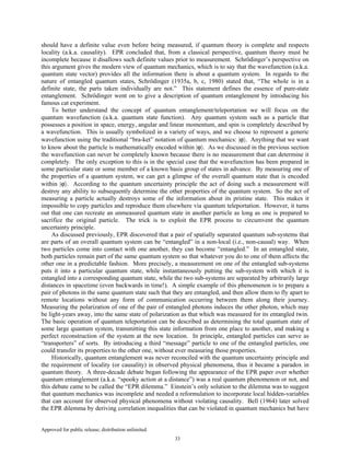 Approved for public release; distribution unlimited.
33
should have a definite value even before being measured, if quantum theory is complete and respects
locality (a.k.a. causality). EPR concluded that, from a classical perspective, quantum theory must be
incomplete because it disallows such definite values prior to measurement. Schrödinger’s perspective on
this argument gives the modern view of quantum mechanics, which is to say that the wavefunction (a.k.a.
quantum state vector) provides all the information there is about a quantum system. In regards to the
nature of entangled quantum states, Schrödinger (1935a, b, c, 1980) stated that, “The whole is in a
definite state, the parts taken individually are not.” This statement defines the essence of pure-state
entanglement. Schrödinger went on to give a description of quantum entanglement by introducing his
famous cat experiment.
To better understand the concept of quantum entanglement/teleportation we will focus on the
quantum wavefunction (a.k.a. quantum state function). Any quantum system such as a particle that
possesses a position in space, energy, angular and linear momentum, and spin is completely described by
a wavefunction. This is usually symbolized in a variety of ways, and we choose to represent a generic
wavefunction using the traditional “bra-ket” notation of quantum mechanics: |ϕ〉. Anything that we want
to know about the particle is mathematically encoded within |ϕ〉. As we discussed in the previous section
the wavefunction can never be completely known because there is no measurement that can determine it
completely. The only exception to this is in the special case that the wavefunction has been prepared in
some particular state or some member of a known basis group of states in advance. By measuring one of
the properties of a quantum system, we can get a glimpse of the overall quantum state that is encoded
within |ϕ〉. According to the quantum uncertainty principle the act of doing such a measurement will
destroy any ability to subsequently determine the other properties of the quantum system. So the act of
measuring a particle actually destroys some of the information about its pristine state. This makes it
impossible to copy particles and reproduce them elsewhere via quantum teleportation. However, it turns
out that one can recreate an unmeasured quantum state in another particle as long as one is prepared to
sacrifice the original particle. The trick is to exploit the EPR process to circumvent the quantum
uncertainty principle.
As discussed previously, EPR discovered that a pair of spatially separated quantum sub-systems that
are parts of an overall quantum system can be “entangled” in a non-local (i.e., non-causal) way. When
two particles come into contact with one another, they can become “entangled.” In an entangled state,
both particles remain part of the same quantum system so that whatever you do to one of them affects the
other one in a predictable fashion. More precisely, a measurement on one of the entangled sub-systems
puts it into a particular quantum state, while instantaneously putting the sub-system with which it is
entangled into a corresponding quantum state, while the two sub-systems are separated by arbitrarily large
distances in spacetime (even backwards in time!). A simple example of this phenomenon is to prepare a
pair of photons in the same quantum state such that they are entangled, and then allow them to fly apart to
remote locations without any form of communication occurring between them along their journey.
Measuring the polarization of one of the pair of entangled photons induces the other photon, which may
be light-years away, into the same state of polarization as that which was measured for its entangled twin.
The basic operation of quantum teleportation can be described as determining the total quantum state of
some large quantum system, transmitting this state information from one place to another, and making a
perfect reconstruction of the system at the new location. In principle, entangled particles can serve as
“transporters” of sorts. By introducing a third “message” particle to one of the entangled particles, one
could transfer its properties to the other one, without ever measuring those properties.
Historically, quantum entanglement was never reconciled with the quantum uncertainty principle and
the requirement of locality (or causality) in observed physical phenomena, thus it became a paradox in
quantum theory. A three-decade debate began following the appearance of the EPR paper over whether
quantum entanglement (a.k.a. “spooky action at a distance”) was a real quantum phenomenon or not, and
this debate came to be called the “EPR dilemma.” Einstein’s only solution to the dilemma was to suggest
that quantum mechanics was incomplete and needed a reformulation to incorporate local hidden-variables
that can account for observed physical phenomena without violating causality. Bell (1964) later solved
the EPR dilemma by deriving correlation inequalities that can be violated in quantum mechanics but have
 